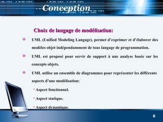 Conception
Choix de langage de modélisation:Choix de langage de modélisation:
 UML (Unified Modeling Langage), permet d’exprimer et d’élaborer des
modèles objet indépendamment de tous langage de programmation.
 UML est proposé pour servir de support à une analyse basée sur les
concepts objets.
 UML utilise un ensemble de diagrammes pour représenter les différents
aspects d’une modélisation:
 Aspect fonctionnel.
 Aspect statique.
 Aspect dynamique.
6
 