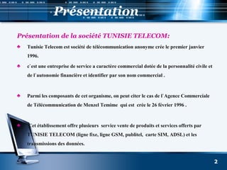 Présentation
Présentation de la société TUNISIE TELECOM:
♣ Tunisie Telecom est société de télécommunication anonyme crée le premier janvier
1996.
♣ c`est une entreprise de service a caractère commercial dotée de la personnalité civile et
de l`autonomie financière et identifier par son nom commercial .
♣ Parmi les composants de cet organisme, on peut citer le cas de l`Agence Commerciale
de Télécommunication de Menzel Temime qui est crée le 26 février 1996 .
♣ Cet établissement offre plusieurs service vente de produits et services offerts par
TUNISIE TELECOM (ligne fixe, ligne GSM, publitel, carte SIM, ADSL) et les
transmissions des données.
2
 