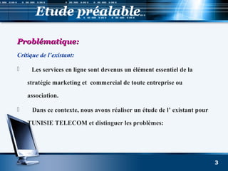 Etude préalable
Problématique:Problématique:
Critique de l’existant:
 Les services en ligne sont devenus un élément essentiel de la
stratégie marketing et commercial de toute entreprise ou
association.
 Dans ce contexte, nous avons réaliser un étude de l’ existant pour
TUNISIE TELECOM et distinguer les problèmes:
3
 