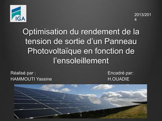Optimisation du rendement de la 
tension de sortie d’un Panneau 
Photovoltaïque en fonction de 
l’ensoleillement 
Réalisé par : Encadré par: 
HAMMOUTI Yassine H.OUADIE 
1 
2013/201 
4 
 