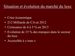 Situation et évolution du marché du luxe 
• Crise économique 
• 212 Milliards de CA en 2012 
• Croissance de 4 à 5 % en 2013 
• Evolution de 15 % des marques dans le secteur 
du luxe 
• Accessible à « tous » 
 