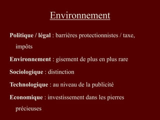 Environnement 
Politique / légal : barrières protectionnistes / taxe, 
impôts 
Environnement : gisement de plus en plus rare 
Sociologique : distinction 
Technologique : au niveau de la publicité 
Economique : investissement dans les pierres 
précieuses 
 