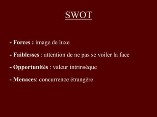 SWOT 
- Forces : image de luxe 
- Faiblesses : attention de ne pas se voiler la face 
- Opportunités : valeur intrinsèque 
- Menaces: concurrence étrangère 
 