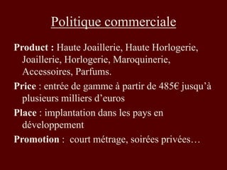 Politique commerciale 
Product : Haute Joaillerie, Haute Horlogerie, 
Joaillerie, Horlogerie, Maroquinerie, 
Accessoires, Parfums. 
Price : entrée de gamme à partir de 485€ jusqu’à 
plusieurs milliers d’euros 
Place : implantation dans les pays en 
développement 
Promotion : court métrage, soirées privées… 
 