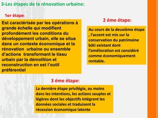 3-Les étapes de la rénovation urbaine:
1er étape:
Est caractérisée par les opérations à
grande échelle qui modifient
profondément les conditions du
développement urbain, elle se situe
dans un contexte économique et la
rénovation urbaine ou ensemble
d’actions transformant le tissu
urbain par la démolition et
reconstruction en est l’outil
préférentiel
2 éme étape:
Au cours de la deuxième étape
, l’accent est mis sur la
conservation du patrimoine
bâti existant dont
l’amélioration est considéré
comme économiquement
rentable.
3 éme étape:
La dernière étape privilégie, au moins
dans les intentions, les actions souples et
légères dont les objectifs intègrent les
données sociales et traduisent la
récession économique latente
 