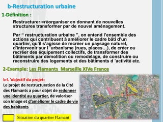 b-Restructuration urbaine
1-Définition :
Restructurer =réorganiser en donnant de nouvelles
structures transformer par de nouvel aménagement.
Par “ restructuration urbaine ”, on entend l’ensemble des
actions qui contribuent à améliorer le cadre bâti d’un
quartier, qu’il s’agisse de recréer un paysage naturel,
d'intervenir sur l ’urbanisme (rues, places…), de créer ou
recréer des équipement collectifs, de transformer des
bâtiments par démolition ou remodelage, de construire ou
reconstruire des logements et des bâtiments d ’activité etc.
2-Exemple: Les Flamants Marseille XIVe France
b-L ’objectif du projet:
Le projet de restructuration de la Cité
des Flamants a pour objet de redonner
une identité au quartier, de valoriser
son image et d’améliorer le cadre de vie
des habitants
Situation du quartier Flamant
 