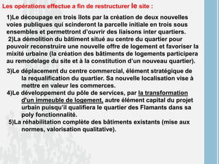 Les opérations effectue a fin de restructurer le site :
1)Le découpage en trois îlots par la création de deux nouvelles
voies publiques qui scinderont la parcelle initiale en trois sous
ensembles et permettront d’ouvrir des liaisons inter quartiers.
2)La démolition du bâtiment situé au centre du quartier pour
pouvoir reconstruire une nouvelle offre de logement et favoriser la
mixité urbaine (la création des bâtiments de logements participera
au remodelage du site et à la constitution d’un nouveau quartier).
3)Le déplacement du centre commercial, élément stratégique de
la requalification du quartier. Sa nouvelle localisation vise à
mettre en valeur les commerces.
4)Le développement du pôle de services, par la transformation
d'un immeuble de logement, autre élément capital du projet
urbain puisqu’il qualifiera le quartier des Flamants dans sa
poly fonctionnalité.
5)La réhabilitation complète des bâtiments existants (mise aux
normes, valorisation qualitative).
 