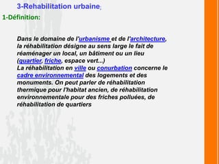 3-Rehabilitation urbaine:
1-Définition:
Dans le domaine de l'urbanisme et de l'architecture,
la réhabilitation désigne au sens large le fait de
réaménager un local, un bâtiment ou un lieu
(quartier, friche, espace vert...)
La réhabilitation en ville ou conurbation concerne le
cadre environnemental des logements et des
monuments. On peut parler de réhabilitation
thermique pour l'habitat ancien, de réhabilitation
environnementale pour des friches polluées, de
réhabilitation de quartiers
 