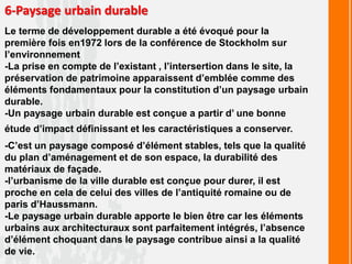 6-Paysage urbain durable
Le terme de développement durable a été évoqué pour la
première fois en1972 lors de la conférence de Stockholm sur
l’environnement
-La prise en compte de l’existant , l’intersertion dans le site, la
préservation de patrimoine apparaissent d’emblée comme des
éléments fondamentaux pour la constitution d’un paysage urbain
durable.
-Un paysage urbain durable est conçue a partir d’ une bonne
étude d’impact définissant et les caractéristiques a conserver.
-C’est un paysage composé d’élément stables, tels que la qualité
du plan d’aménagement et de son espace, la durabilité des
matériaux de façade.
-l’urbanisme de la ville durable est conçue pour durer, il est
proche en cela de celui des villes de l’antiquité romaine ou de
paris d’Haussmann.
-Le paysage urbain durable apporte le bien être car les éléments
urbains aux architecturaux sont parfaitement intégrés, l’absence
d’élément choquant dans le paysage contribue ainsi a la qualité
de vie.
 