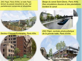 ZAC Pajol, Paris XVIIIe, la halle Pajol,
témoin du passé industriel du site, est
partiellement conservée et réhabilitée.
Berge du canal Saint-Denis, Paris XIXe.
Des circulations douces et des plantations
bordent le canal
Secteur Fréquel-Fontarabie, Paris XXe.
ZAC Pajol, centrale photovoltaïque
de la grande halle, Paris XVIIIe.
 