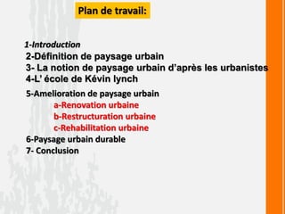 Plan de travail:
1-Introduction
2-Définition de paysage urbain
3- La notion de paysage urbain d’après les urbanistes
4-L’ école de Kévin lynch
5-Amelioration de paysage urbain
a-Renovation urbaine
b-Restructuration urbaine
c-Rehabilitation urbaine
6-Paysage urbain durable
7- Conclusion
 