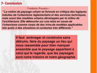 7- Conclusion
Frédéric Pousin :
"La notion de paysage urbain se formule en critique des logiques
induites de l'urbanisme réglementaire et des services techniques,
mais aussi des modèles urbains développés par le milieu de
l'architecture. Elle débouche sur une mise en cause de
l'urbanisme comme corps de doc trine,de modèles applicables
tels quels à des situations et contextes très différents."
Il faut aménager et construire sans
détruire, faire du paysage un lieu qui
nous rassemble pour bien marquer
ensemble que le paysage appartient à
celui qui le regarde, que les paysages
sont notre histoire et notre géographie
 