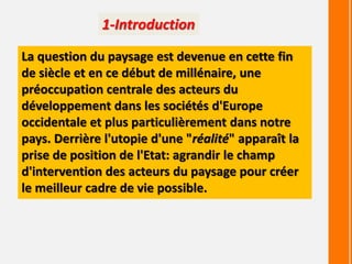 1-Introduction
La question du paysage est devenue en cette fin
de siècle et en ce début de millénaire, une
préoccupation centrale des acteurs du
développement dans les sociétés d'Europe
occidentale et plus particulièrement dans notre
pays. Derrière l'utopie d'une "réalité" apparaît la
prise de position de l'Etat: agrandir le champ
d'intervention des acteurs du paysage pour créer
le meilleur cadre de vie possible.
 
