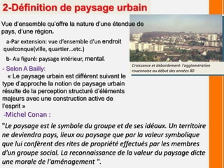 2-Définition de paysage urbain
Vue d’ensemble qu’offre la nature d’une étendue de
pays, d’une région.
a-Par extension: vue d’ensemble d’un endroit
quelconque(ville, quartier…etc.)
b- Au figuré: paysage intérieur, mental.
- Selon A Bailly:
« Le paysage urbain est différent suivant le
type d’approche la notion de paysage urbain
résulte de la perception structuré d’éléments
majeurs avec une construction active de
l’esprit »
Croissance et débordement: l'agglomération
rouennaise au début des années 80
"Le paysage est le symbole du groupe et de ses idéaux. Un territoire
ne deviendra pays, lieux ou paysage que par la valeur symbolique
que lui confèrent des rites de propriété effectués par les membres
d'un groupe social. La reconnaissance de la valeur du paysage dicte
une morale de l'aménagement ".
-Michel Conan :
 