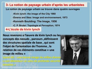 3- La notion de paysage urbain d’après les urbanistes
La notion de paysage urbain se trouve dans quatre ouvrages
-Kenneth Boulding: The Image, 1956
-Downs and Stea: Image and environnement, 1973
-C. P. Bruter: Topologie et Perception, 1974
-Kivin lynch: the image of the City 1960
4-L’école de kivin lynch
Nous revenons a l’œuvre de kivin lynch ou les
concepts des neouds , parcours ,définissent
des structures spatiale de base , qui sont
l’objet de l’orientation de l’homme , la
relation de ces éléments constitue « une
image de milieu »
Lynch dit : une bonne image du milieu donne
a son détenteur un sens de profonde sécurité
émotive »
 