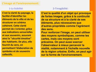 L’image et l’environnement:
1-La lisibilité:
C'est la clarté du paysage, la
facilité d'identifier les
éléments de la ville et de les
structurer en schéma
cohérent. Cette clarté
permet de s'orienter, grâce
aux indications sensorielles
et aux souvenirs, assurant
ainsi la "sécurité émotive"
des habitants. De plus, elle
fournit du sens, en
permettant l'élaboration de
symboles et de souvenirs
collectifs.
2-l’imagibilité :
C'est la qualité d'un objet qui provoque
de fortes images, grâce à la continuité
de sa structure et à la clarté de ses
éléments, plus nécessaires que
d'autres propriétés comme l'agrément
des sens.
Pour renforcer l'image, on peut utiliser
des moyens symboliques, comme les
cartes, mais ces moyens sont
précaires. On peut aussi exercer
l'observateur à mieux percevoir la
réalité, notamment à l'échelle nouvelle
de la région urbaine. Enfin, on peut agir
sur la forme de l'environnement.
 