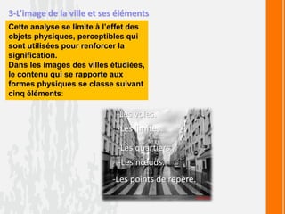 3-L’image de la ville et ses éléments
Cette analyse se limite à l’effet des
objets physiques, perceptibles qui
sont utilisées pour renforcer la
signification.
Dans les images des villes étudiées,
le contenu qui se rapporte aux
formes physiques se classe suivant
cinq éléments:
-Les voies.
-Les limites.
-Les quartiers.
-Les nœuds.
-Les points de repère.
 