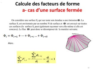 Calcule des facteurs de forme
a- cas d’une surface fermée
On considère une surface Si qui sur toute son étendue a une émission Φi. La
surface Si est environnée par un nombre N de surface et Φi est envoyé sur toutes
ces surfaces (la surface Si peut également rayonner vers elle-même si elle est
concave). Le flux Φi peut donc se décomposer de la manière suivante.
10
1=
i
1
jiN
1j
, 

 

 i
i
N
j
jiF




Alors :
.
 