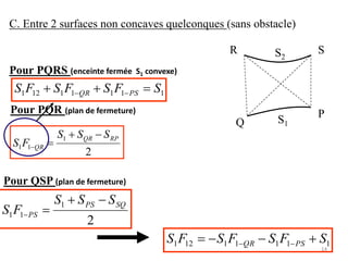 C. Entre 2 surfaces non concaves quelconques (sans obstacle)
S2
R S
S1Q
P
Pour PQRS (enceinte fermée S1 convexe)
11111121 SFSFSFS PSQR  
Pour QSP (plan de fermeture)
2
1
11
RPQR
QR
SSS
FS


Pour PQR (plan de fermeture)
2
1
11
SQPS
PS
SSS
FS


11111121 SFSFSFS PSQR  
14
 
