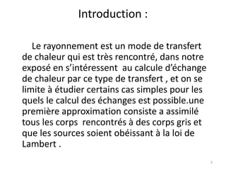 Introduction :
Le rayonnement est un mode de transfert
de chaleur qui est très rencontré, dans notre
exposé en s’intéressent au calcule d’échange
de chaleur par ce type de transfert , et on se
limite à étudier certains cas simples pour les
quels le calcul des échanges est possible.une
première approximation consiste a assimilé
tous les corps rencontrés à des corps gris et
que les sources soient obéissant à la loi de
Lambert .
3
 