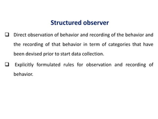 Structured observer
 Direct observation of behavior and recording of the behavior and
the recording of that behavior in term of categories that have
been devised prior to start data collection.
 Explicitly formulated rules for observation and recording of
behavior.
 