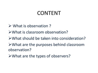 CONTENT
 What is observation ?
What is classroom observation?
What should be taken into consideration?
What are the purposes behind classroom
observation?
What are the types of observers?
 