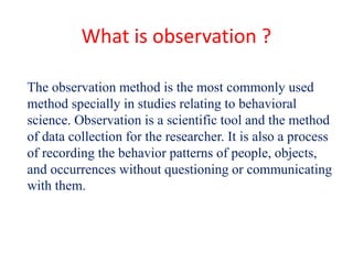 What is observation ?
The observation method is the most commonly used
method specially in studies relating to behavioral
science. Observation is a scientific tool and the method
of data collection for the researcher. It is also a process
of recording the behavior patterns of people, objects,
and occurrences without questioning or communicating
with them.
 