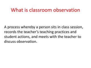 What is classroom observation
A process whereby a person sits in class session,
records the teacher’s teaching practices and
student actions, and meets with the teacher to
discuss observation.
 