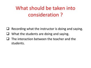 What should be taken into
consideration ?
 Recording what the instructor is doing and saying.
 What the students are doing and saying.
 The interaction between the teacher and the
students.
 