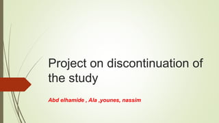 Project on discontinuation of
the study
Abd elhamide , Ala ,younes, nassim
 