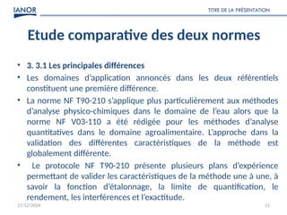 Etude comparative des deux normes
• 3. 3.1 Les principales différences
• Les domaines d’application annoncés dans les deux référentiels
constituent une première différence.
• La norme NF T90-210 s’applique plus particulièrement aux méthodes
d’analyse physico-chimiques dans le domaine de l’eau alors que la
norme NF V03-110 a été rédigée pour les méthodes d’analyse
quantitatives dans le domaine agroalimentaire. L’approche dans la
validation des différentes caractéristiques de la méthode est
globalement différente.
• Le protocole NF T90-210 présente plusieurs plans d’expérience
permettant de valider les caractéristiques de la méthode une à une, à
savoir la fonction d’étalonnage, la limite de quantification, le
rendement, les interférences et l’exactitude.
17/12/2024
TITRE DE LA PRÉSENTATION
11
 