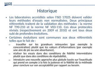 Historique
• Les laboratoires accrédités selon l’ISO 17025 doivent valider
leurs méthodes d’essais non normalisées. Deux principaux
référentiels traitent de la validation des méthodes : la norme
NF T90-210 et la norme NF V03-110. Ces deux protocoles
révisés (respectivement en 2009 et 2010) et ont tous deux
subi de profondes évolutions.
• Certaines évolutions sont communes aux deux référentiels
telles que le fait de :
– travailler sur les grandeurs retrouvées (par exemple la
concentration) plutôt que les valeurs d’informations (par exemple
une aire de pic ou une absorbance),
– réaliser les essais dans des conditions de fidélité intermédiaire
plutôt que dans des conditions de répétabilité,
– introduire une nouvelle approche plus globale basée sur l’exactitude
qui prend en compte à la fois la justesse et la fidélité de la méthode
pour conclure sur son acceptabilité par rapport au besoin.
 