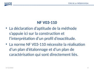 NF V03-110
• La déclaration d’aptitude de la méthode
s’appuie ici sur la construction et
l’interprétation d’un profil d’exactitude.
• La norme NF V03-110 nécessite la réalisation
d’un plan d’étalonnage et d’un plan de
caractérisation qui sont directement liés.
17/12/2024
TITRE DE LA PRÉSENTATION
8
 