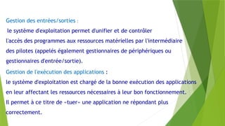 Gestion des entrées/sorties :
le système d'exploitation permet d'unifier et de contrôler
l'accès des programmes aux ressources matérielles par l'intermédiaire
des pilotes (appelés également gestionnaires de périphériques ou
gestionnaires d'entrée/sortie).
Gestion de l'exécution des applications :
le système d'exploitation est chargé de la bonne exécution des applications
en leur affectant les ressources nécessaires à leur bon fonctionnement.
Il permet à ce titre de «tuer» une application ne répondant plus
correctement.
 