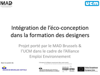 Intégration de l’éco-conception 
dans la formation des designers 
Projet porté par le MAD Brussels & 
l’UCM dans le cadre de l’Alliance 
Emploi Environnement 
Avec le soutien de: 
 