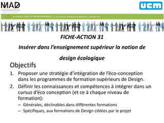 FICHE-ACTION 31 
Insérer dans l’enseignement supérieur la notion de 
design écologique 
Objectifs 
1. Proposer une stratégie d’intégration de l’éco-conception 
dans les programmes de formation supérieurs de Design. 
2. Définir les connaissances et compétences à intégrer dans un 
cursus d’éco conception (et ce à chaque niveau de 
formation): 
– Générales, déclinables dans différentes formations 
– Spécifiques, aux formations de Design ciblées par le projet 
 