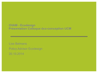 OVAM - Ecodesign 
Présentation Colloque éco-conception UCM 
Lise Belmans 
Policy Advisor Ecodesign 
20.10.2014 
 