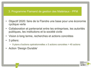 3. Programme Flamand de gestion des Matériaux - PFM 
• Objectif 2020: faire de la Flandre une base pour une économie 
cyclique verte 
• Collaboration et partenariat entre les entreprises, les autorités 
publiques, les institutions et la société civile 
• Vision à long terme, recherches et actions concrètes 
• 3 piliers: 
• 9 plans d’actions opérationnelles x 5 actions concrètes = 45 actions 
• Action ‘Design Durable’ 
30 
 