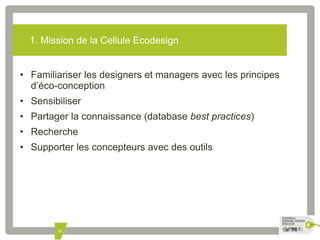1. Mission de la Cellule Ecodesign 
• Familiariser les designers et managers avec les principes 
d’éco-conception 
• Sensibiliser 
• Partager la connaissance (database best practices) 
• Recherche 
• Supporter les concepteurs avec des outils 
33 
 