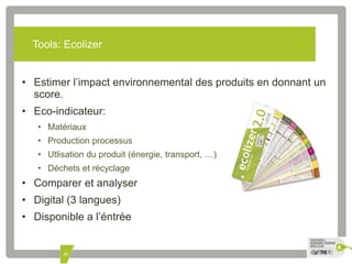 Tools: Ecolizer 
• Estimer l’impact environnemental des produits en donnant un 
35 
score. 
• Eco-indicateur: 
• Matériaux 
• Production processus 
• Utlisation du produit (énergie, transport, …) 
• Déchets et récyclage 
• Comparer et analyser 
• Digital (3 langues) 
• Disponible a l’éntrée 
 