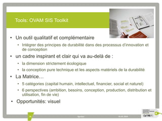 Tools: OVAM SIS Toolkit 
• Un outil qualitatif et complémentaire 
• Intégrer des principes de durabilité dans des processus d’innovation et 
de conception 
• un cadre inspirant et clair qui va au-delà de : 
• la dimension strictement écologique 
• la conception pure technique et les aspects matériels de la durabilité 
• La Matrice… 
• 5 catégories (capital humain, intellectuel, financier, social et naturel) 
• 6 perspectives (ambition, besoins, conception, production, distribution et 
utilisation, fin de vie) 
• Opportunités: visuel 
36 Spreker 01.01.2010 
 