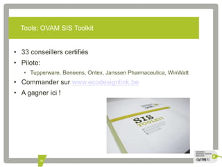 Tools: OVAM SIS Toolkit 
• 33 conseillers certifiés 
• Pilote: 
• Tupperware, Beneens, Ontex, Janssen Pharmaceutica, WinWatt 
• Commander sur www.ecodesignlink.be 
• A gagner ici ! 
38 
 