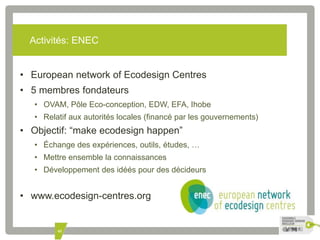 Activités: ENEC 
• European network of Ecodesign Centres 
• 5 membres fondateurs 
• OVAM, Pôle Eco-conception, EDW, EFA, Ihobe 
• Relatif aux autorités locales (financé par les gouvernements) 
• Objectif: “make ecodesign happen” 
• Échange des expériences, outils, études, … 
• Mettre ensemble la connaissances 
• Développement des idéés pour des décideurs 
• www.ecodesign-centres.org 
45 
 