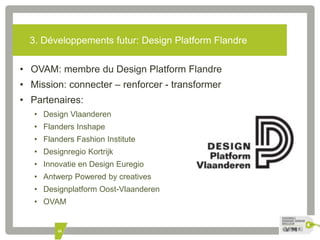 3. Développements futur: Design Platform Flandre 
• OVAM: membre du Design Platform Flandre 
• Mission: connecter – renforcer - transformer 
• Partenaires: 
• Design Vlaanderen 
• Flanders Inshape 
• Flanders Fashion Institute 
• Designregio Kortrijk 
• Innovatie en Design Euregio 
• Antwerp Powered by creatives 
• Designplatform Oost-Vlaanderen 
• OVAM 
48 
 