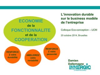 L’innovation durable 
sur le business modèle 
de l’entreprise 
Colloque Eco-conception – UCM 
20 octobre 2014, Bruxelles 
AMELIOREZ 
votre 
rentabilité 
RENFORCE 
Z votre 
pérennité 
RENFORCE 
Z votre 
durabilité 
Damien 
Dallemagne 
ECONOMIE 
de la 
FONCTIONNALITE 
et de la 
COOPERATION 
 