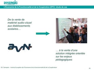 59 
L’Economie de la Fonctionnalité et de la Coopération (EFC): étude de cas 
De la vente de 
matériel audio-visuel 
aux établissements 
scolaires… 
… à la vente d’une 
solution intégrée orientée 
sur les enjeux 
pédagogiques 
© C.Sempels – Institut Européen de l’Economie de la Fonctionnalité & de la Coopération 
 