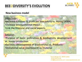 New business model 
Objective: 
•Increase turnover & profit per bee colony vs. Honey (400€) 
•Increase environmental impact 
•Link the financial and social aspects 
Solution: 
•Purpose of bees: pollination & biodiversity development 
vs. honey production 
•Services (development of biodiversity) vs. Products 
•Immaterial value (dashboard) vs. material 
 