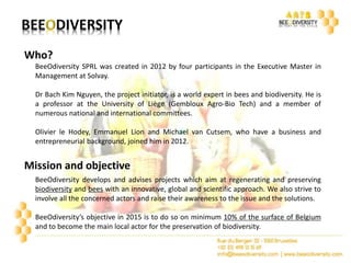 Who? 
BeeOdiversity SPRL was created in 2012 by four participants in the Executive Master in 
Management at Solvay. 
Dr Bach Kim Nguyen, the project initiator, is a world expert in bees and biodiversity. He is 
a professor at the University of Liège (Gembloux Agro-Bio Tech) and a member of 
numerous national and international committees. 
Olivier le Hodey, Emmanuel Lion and Michael van Cutsem, who have a business and 
entrepreneurial background, joined him in 2012. 
Mission and objective 
BeeOdiversity develops and advises projects which aim at regenerating and preserving 
biodiversity and bees with an innovative, global and scientific approach. We also strive to 
involve all the concerned actors and raise their awareness to the issue and the solutions. 
BeeOdiversity’s objective in 2015 is to do so on minimum 10% of the surface of Belgium 
and to become the main local actor for the preservation of biodiversity. 
 