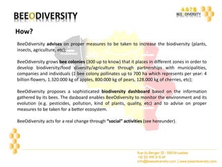 How? 
BeeOdiversity advises on proper measures to be taken to increase the biodiversity (plants, 
insects, agriculture, etc); 
BeeOdiversity grows bee colonies (300 up to know) that it places in different zones in order to 
develop biodiversity/food diversity/agriculture through partnerships with municipalities, 
companies and individuals (1 bee colony pollinates up to 700 ha which represents per year: 4 
billion flowers, 1.320.000 kg of apples, 800.000 kg of pears, 128.000 kg of cherries, etc); 
BeeOdiversity proposes a sophisticated biodiversity dashboard based on the information 
gathered by its bees. The dasboard enables BeeOdiversity to monitor the environment and its 
evolution (e.g. pesticides, pollution, kind of plants, quality, etc) and to advise on proper 
measures to be taken for a better ecosystem. 
BeeOdiversity acts for a real change through “social” activities (see hereunder). 
 