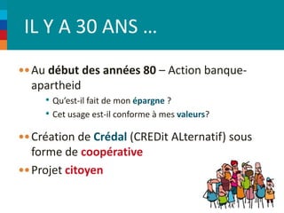 IL Y A 30 ANS … 
Au début des années 80 – Action banque-apartheid 
• Qu’est-il fait de mon épargne ? 
• Cet usage est-il conforme à mes valeurs? 
Création de Crédal (CREDit ALternatif) sous 
forme de coopérative 
Projet citoyen 
 